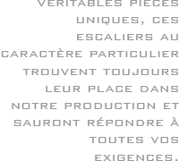 Véritables pièces uniques, ces escaliers au caractère particulier trouvent toujours leur place dans notre production et sauront répondre à toutes vos exigences.